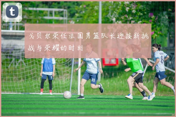 戈贝尔荣任法国男篮队长迎接新挑战与荣耀的时刻