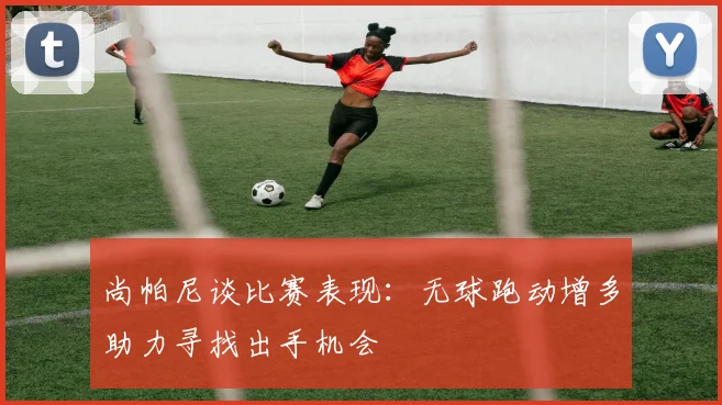 尚帕尼谈比赛表现：无球跑动增多助力寻找出手机会