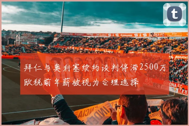 拜仁与奥利塞续约谈判停滞2500万欧税前年薪被视为合理选择