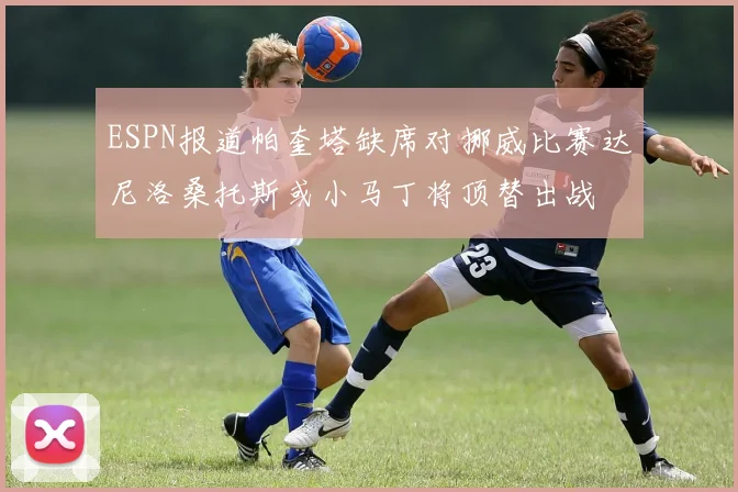 ESPN报道帕奎塔缺席对挪威比赛达尼洛桑托斯或小马丁将顶替出战
