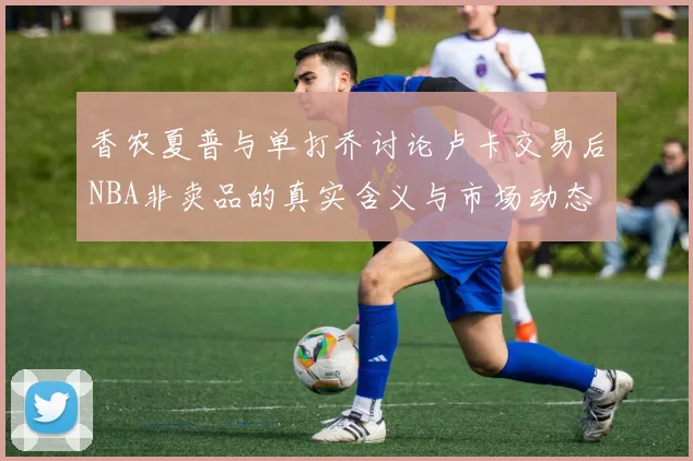 香农夏普与单打乔讨论卢卡交易后NBA非卖品的真实含义与市场动态