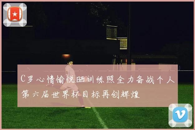 C罗心情愉悦晒训练照全力备战个人第六届世界杯目标再创辉煌