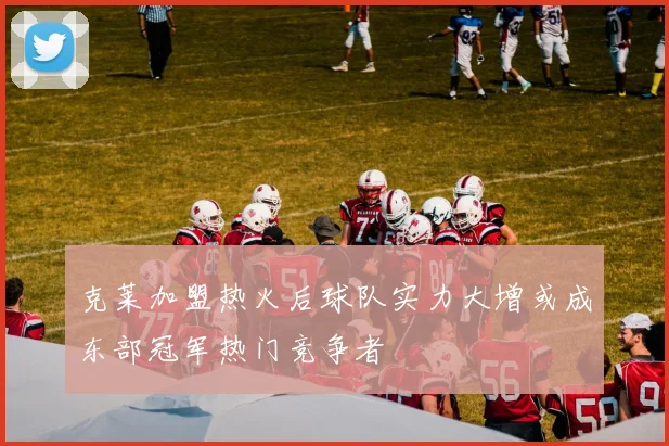 克莱加盟热火后球队实力大增或成东部冠军热门竞争者