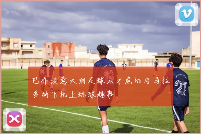 巴乔谈意大利足球人才危机与马拉多纳飞机上玩球趣事