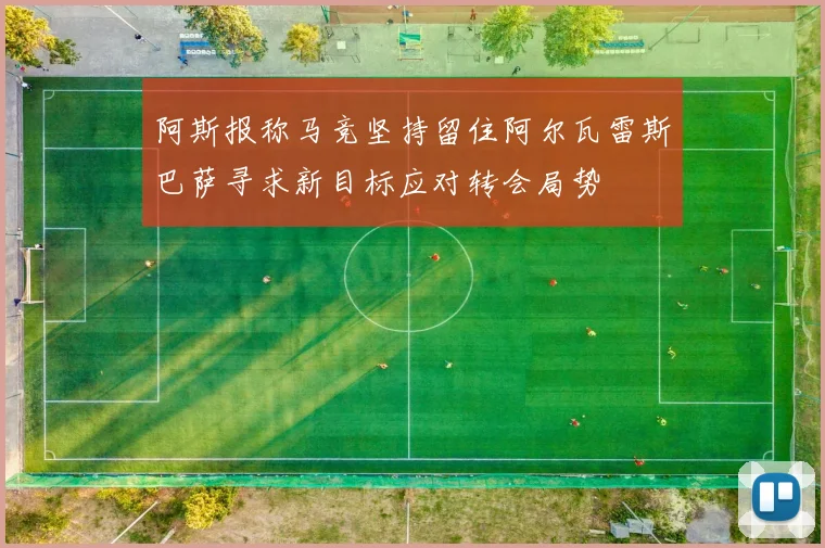 阿斯报称马竞坚持留住阿尔瓦雷斯巴萨寻求新目标应对转会局势