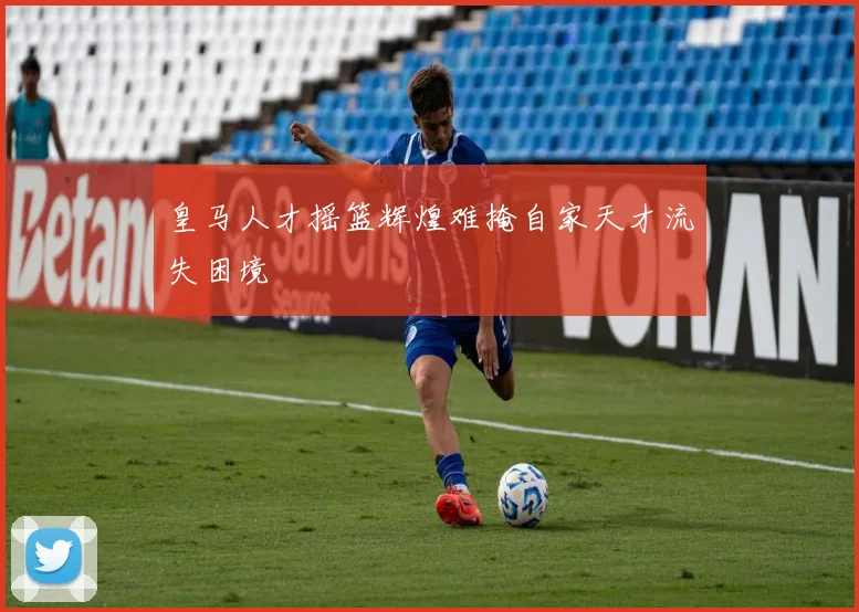 皇马人才摇篮辉煌难掩自家天才流失困境