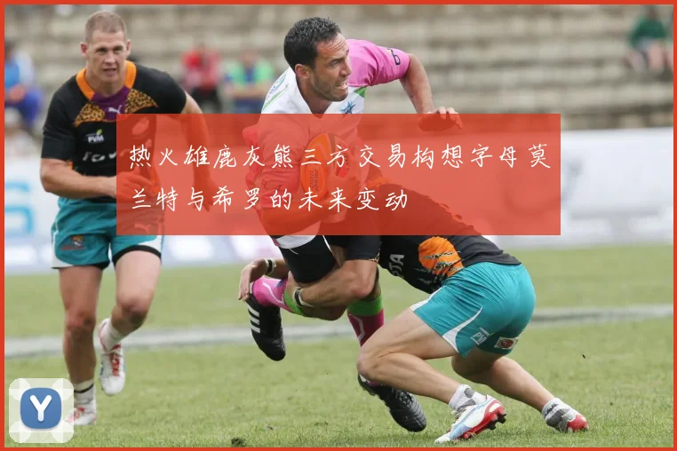 热火雄鹿灰熊三方交易构想字母莫兰特与希罗的未来变动