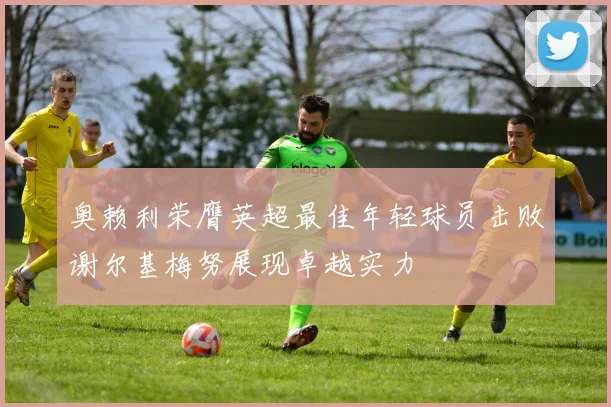 奥赖利荣膺英超最佳年轻球员击败谢尔基梅努展现卓越实力