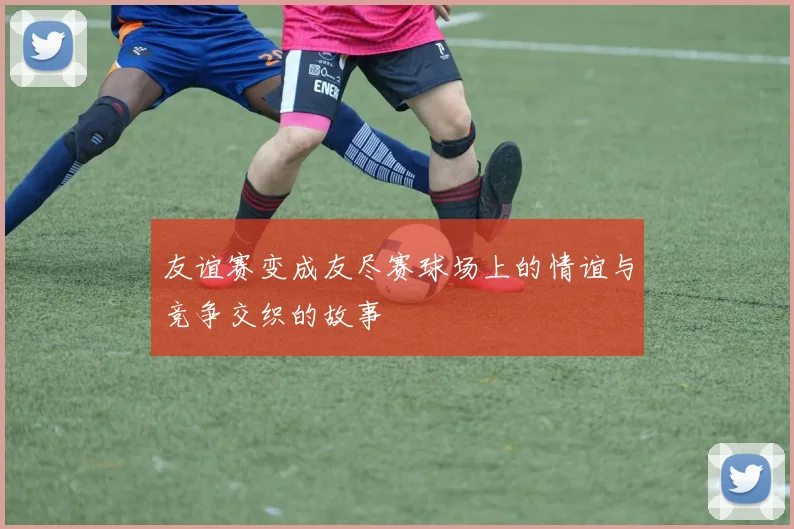 友谊赛变成友尽赛球场上的情谊与竞争交织的故事