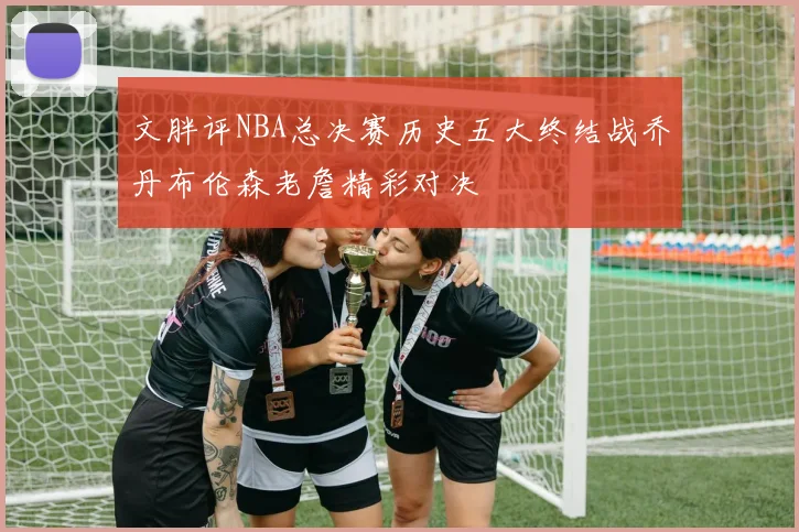 文胖评NBA总决赛历史五大终结战乔丹布伦森老詹精彩对决