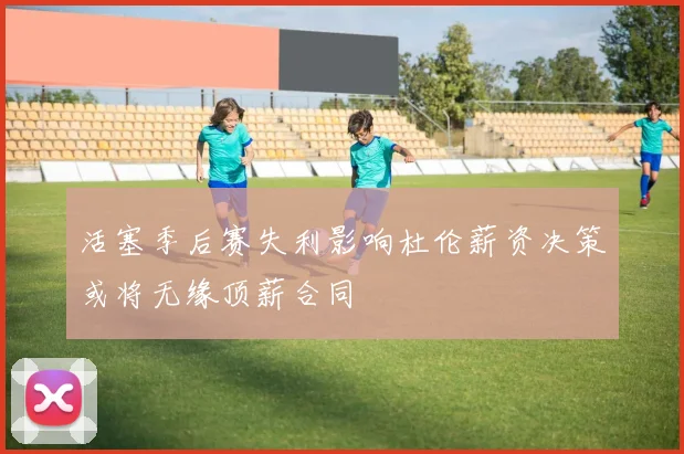 活塞季后赛失利影响杜伦薪资决策或将无缘顶薪合同