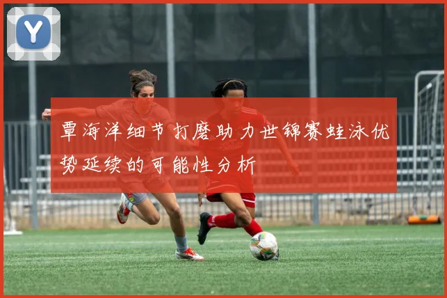 覃海洋细节打磨助力世锦赛蛙泳优势延续的可能性分析
