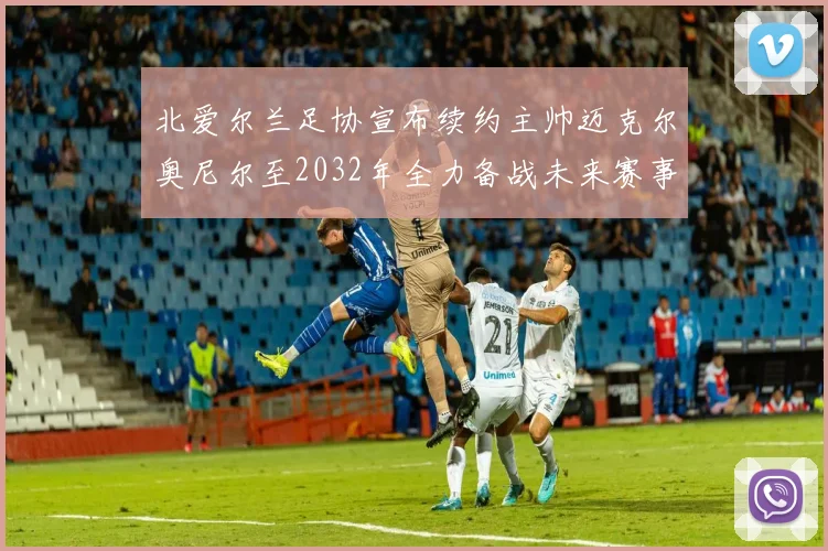 北爱尔兰足协宣布续约主帅迈克尔奥尼尔至2032年全力备战未来赛事
