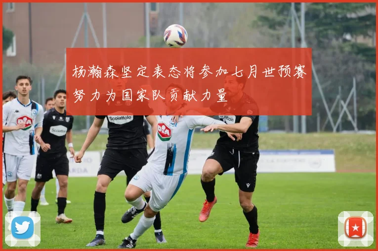 杨瀚森坚定表态将参加七月世预赛努力为国家队贡献力量