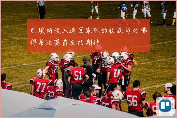 巴埃纳谈入选国家队的收获与对佛得角比赛首发的期待
