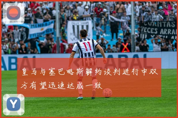 皇马与塞巴略斯解约谈判进行中双方有望迅速达成一致