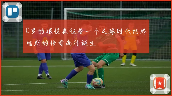 C罗的退役象征着一个足球时代的终结新的传奇尚待诞生