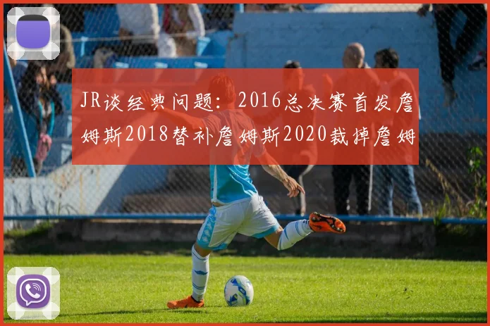 JR谈经典问题：2016总决赛首发詹姆斯2018替补詹姆斯2020裁掉詹姆斯的背后故事