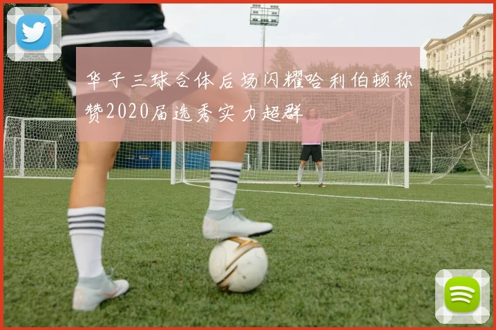 华子三球合体后场闪耀哈利伯顿称赞2020届选秀实力超群