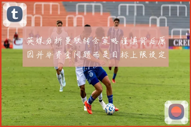 英媒分析曼联转会策略谨慎背后原因并非资金问题而是目标上限设定