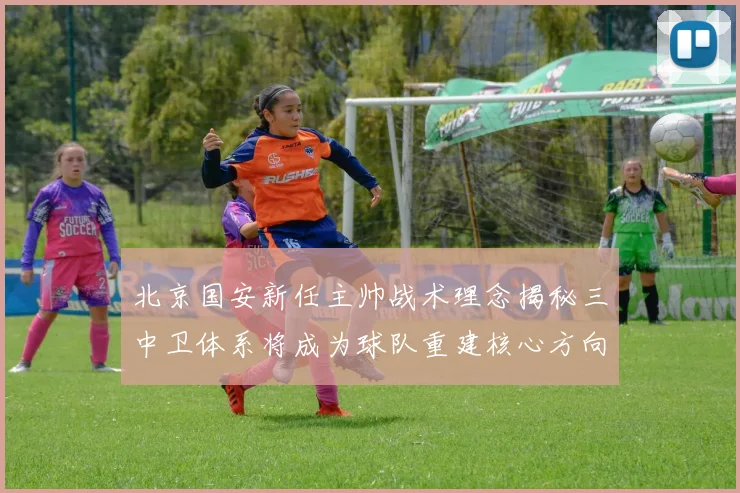 北京国安新任主帅战术理念揭秘三中卫体系将成为球队重建核心方向