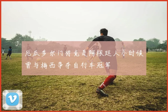厄瓜多尔门将竟是阿根廷人小时候曾与梅西争夺自行车冠军