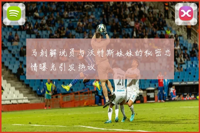 马刺解说员与沃特斯妹妹的秘密恋情曝光引发热议