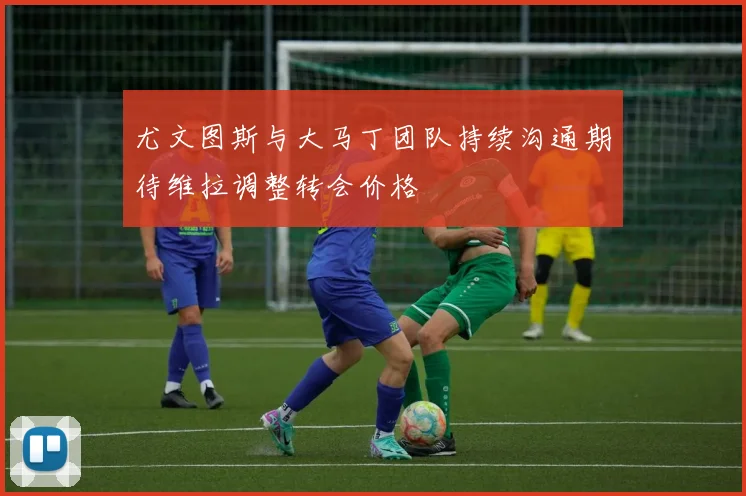 尤文图斯与大马丁团队持续沟通期待维拉调整转会价格