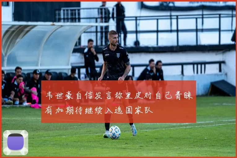 韦世豪自信发言称里皮对自己青睐有加期待继续入选国家队